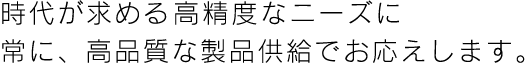 時代が求める高精度なニーズに　常に、高品質な製品供給でお応えします。