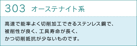 303オーステナイト系　高速で能率よく切削加工できるステンレス鋼で、被削性が良く、工具寿命が長く、かつ切削抵抗が少ないものです。