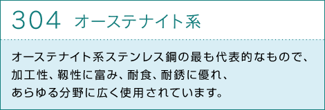 304オーステナイト系　オーステナイト系ステンレス鋼の最も代表的なもので、加工性、靱性に富み、耐食、耐銹に優れ、あらゆる分野に広く使用されています。