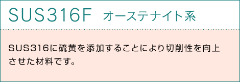 SUS316F オーステナイト系 SUS316に硫黄を添加することにより切削性を向上させた材料です。