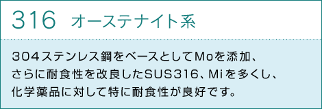 316オーステナイト系 304ステンレス鋼をベースとしてMoを添加、さらに耐食性を改良したSUS316、Miを多くし、化学薬品に対して特に耐食性が良好です。